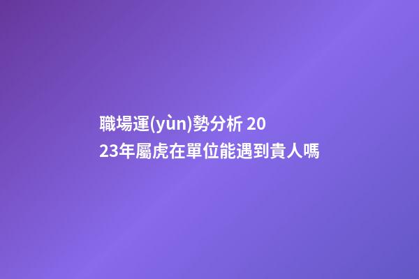 職場運(yùn)勢分析 2023年屬虎在單位能遇到貴人嗎